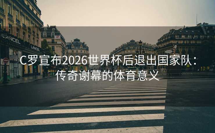 C罗宣布2026世界杯后退出国家队：传奇谢幕的体育意义