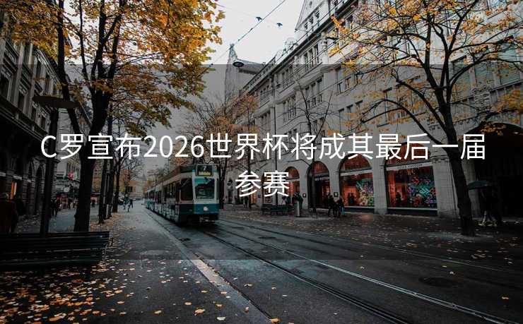 C罗宣布2026世界杯将成其最后一届参赛