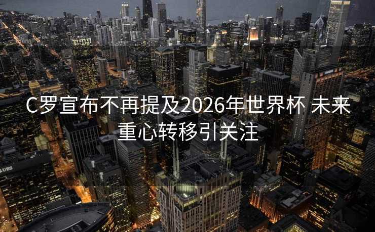 C罗宣布不再提及2026年世界杯 未来重心转移引关注