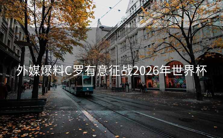 外媒爆料C罗有意征战2026年世界杯