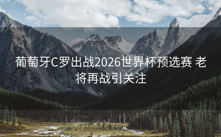 葡萄牙C罗出战2026世界杯预选赛 老将再战引关注