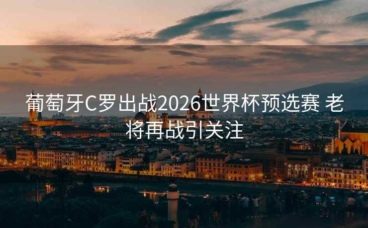 葡萄牙C罗出战2026世界杯预选赛 老将再战引关注